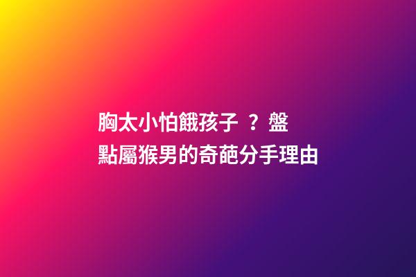胸太小怕餓孩子？盤點屬猴男的奇葩分手理由
